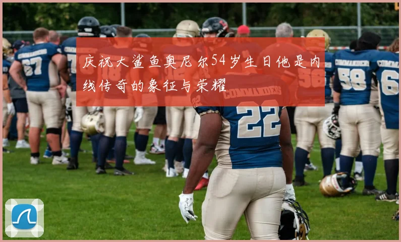 庆祝大鲨鱼奥尼尔54岁生日他是内线传奇的象征与荣耀