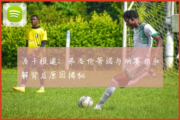 马卡报道：弗洛伦蒂诺与纳赛尔和解背后原因揭秘