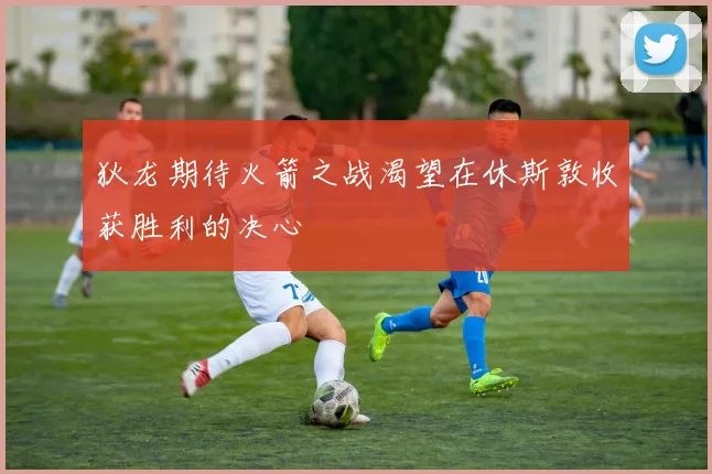 狄龙期待火箭之战渴望在休斯敦收获胜利的决心