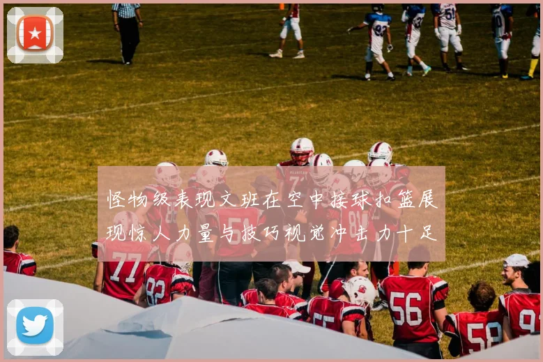 怪物级表现文班在空中接球扣篮展现惊人力量与技巧视觉冲击力十足