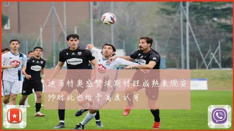 迪马特奥盛赞埃斯特旺成熟表现安帅对此也给予高度认可