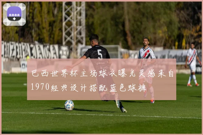 巴西世界杯主场球衣曝光灵感来自1970经典设计搭配蓝色球裤