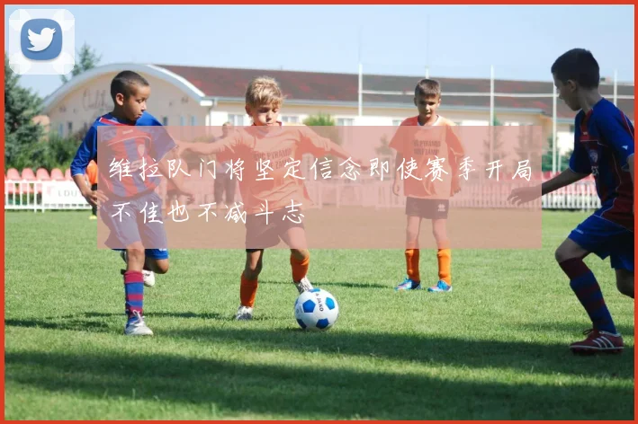 维拉队门将坚定信念即使赛季开局不佳也不减斗志