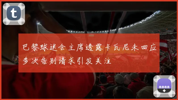 巴黎球迷会主席透露卡瓦尼未回应多次告别请求引发关注