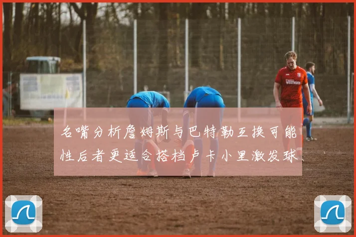 名嘴分析詹姆斯与巴特勒互换可能性后者更适合搭档卢卡小里激发球队激情