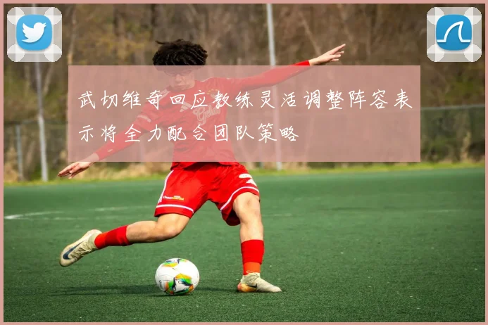 武切维奇回应教练灵活调整阵容表示将全力配合团队策略