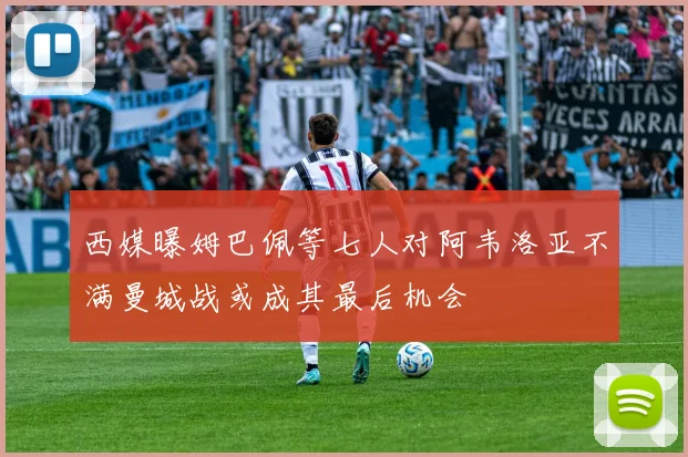 西媒曝姆巴佩等七人对阿韦洛亚不满曼城战或成其最后机会