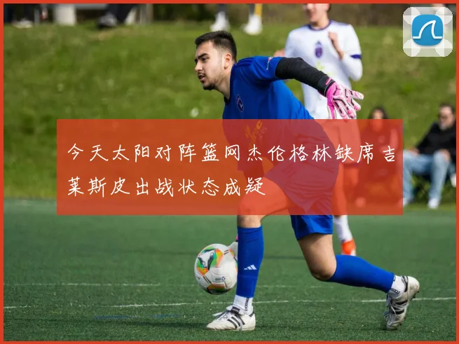 今天太阳对阵篮网杰伦格林缺席吉莱斯皮出战状态成疑