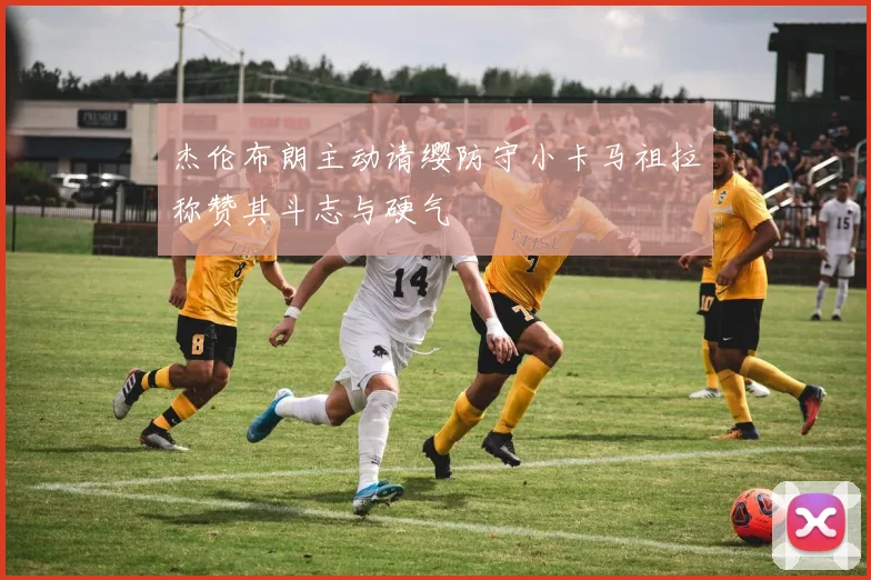 杰伦布朗主动请缨防守小卡马祖拉称赞其斗志与硬气