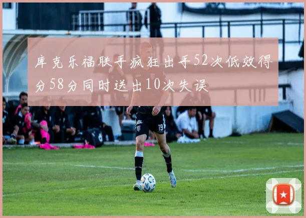 库克乐福联手疯狂出手52次低效得分58分同时送出10次失误