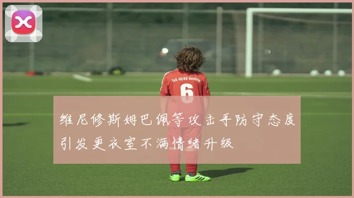 维尼修斯姆巴佩等攻击手防守态度引发更衣室不满情绪升级